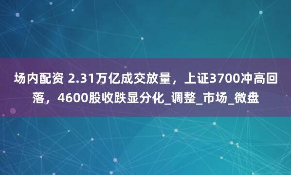 场内配资 2.31万亿成交放量，上证3700冲高回落，4600股收跌显分化_调整_市场_微盘