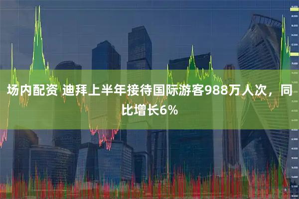 场内配资 迪拜上半年接待国际游客988万人次，同比增长6%