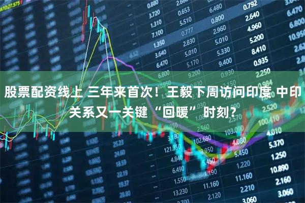 股票配资线上 三年来首次!王毅下周访问印度 中印关系又一关键 “回暖” 时刻?