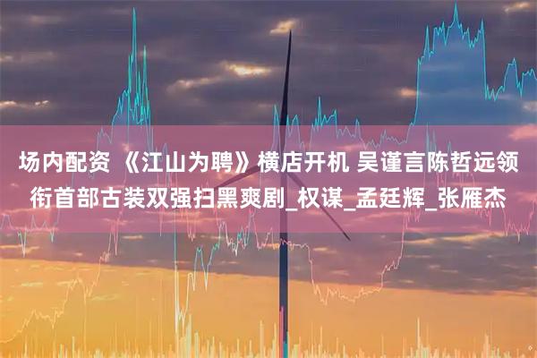 场内配资 《江山为聘》横店开机 吴谨言陈哲远领衔首部古装双强扫黑爽剧_权谋_孟廷辉_张雁杰