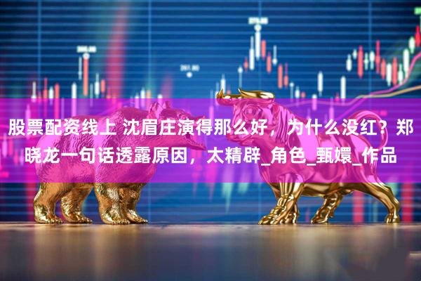 股票配资线上 沈眉庄演得那么好,为什么没红?郑晓龙一句话透露原因,太精辟_角色_甄嬛_作品