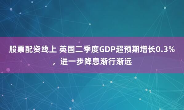 股票配资线上 英国二季度GDP超预期增长0.3%,进一步降息渐行渐远