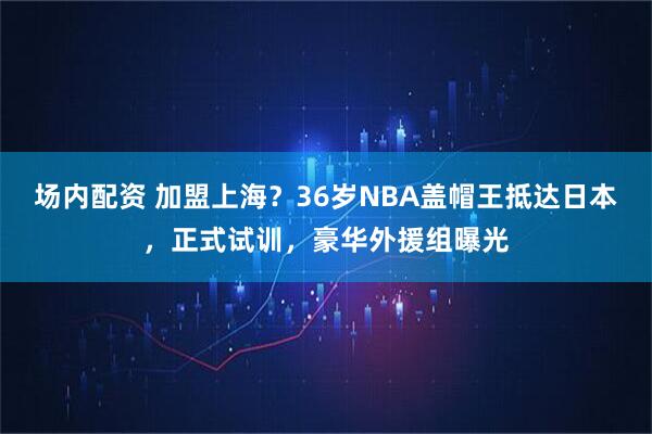 场内配资 加盟上海?36岁NBA盖帽王抵达日本,正式试训,豪华外援组曝光