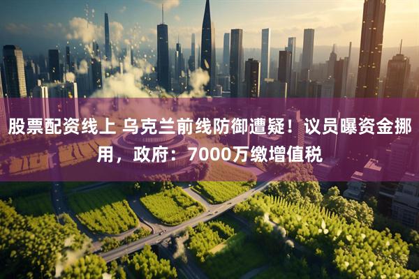 股票配资线上 乌克兰前线防御遭疑!议员曝资金挪用,政府:7000万缴增值税