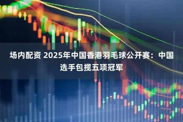 场内配资 2025年中国香港羽毛球公开赛:中国选手包揽五项冠军