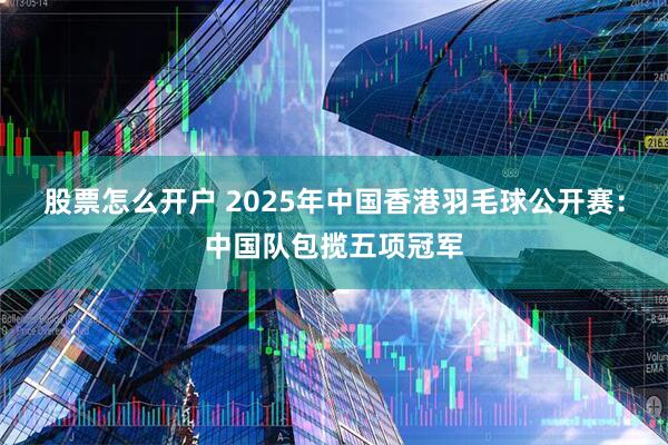 股票怎么开户 2025年中国香港羽毛球公开赛：中国队包揽五项冠军