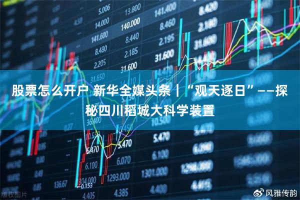 股票怎么开户 新华全媒头条｜“观天逐日”——探秘四川稻城大科学装置
