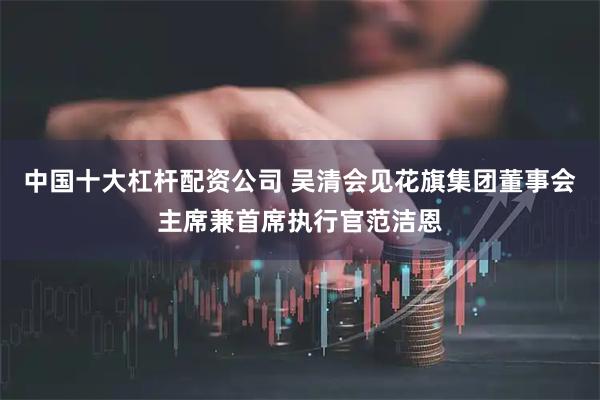 中国十大杠杆配资公司 吴清会见花旗集团董事会主席兼首席执行官范洁恩