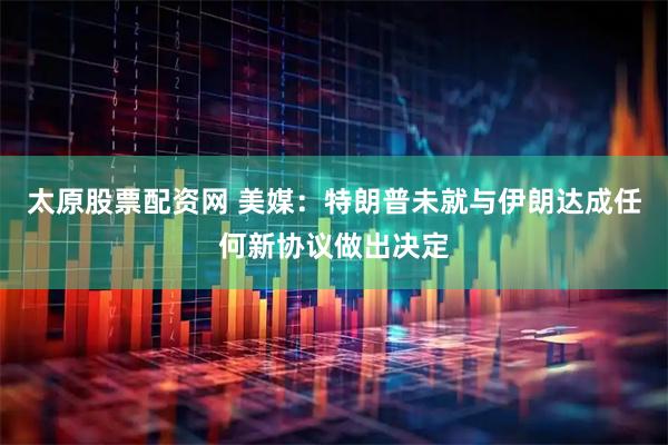 太原股票配资网 美媒：特朗普未就与伊朗达成任何新协议做出决定