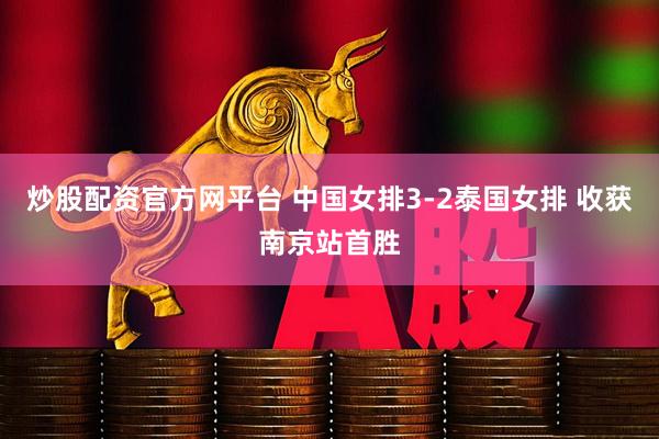 炒股配资官方网平台 中国女排3-2泰国女排 收获南京站首胜